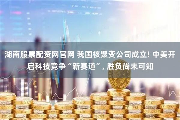 湖南股票配资网官网 我国核聚变公司成立! 中美开启科技竞争“新赛道”, 胜负尚未可知