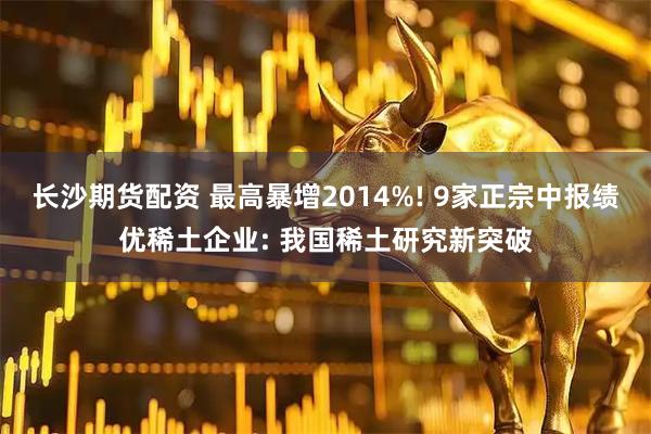 长沙期货配资 最高暴增2014%! 9家正宗中报绩优稀土企业: 我国稀土研究新突破