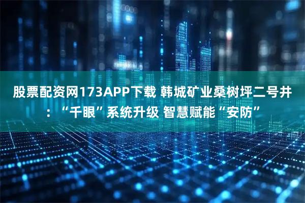股票配资网173APP下载 韩城矿业桑树坪二号井：“千眼”系统升级 智慧赋能“安防”