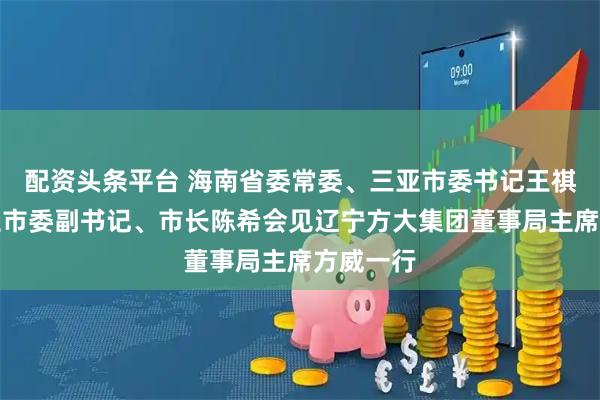 配资头条平台 海南省委常委、三亚市委书记王祺扬，三亚市委副书记、市长陈希会见辽宁方大集团董事局主席方威一行