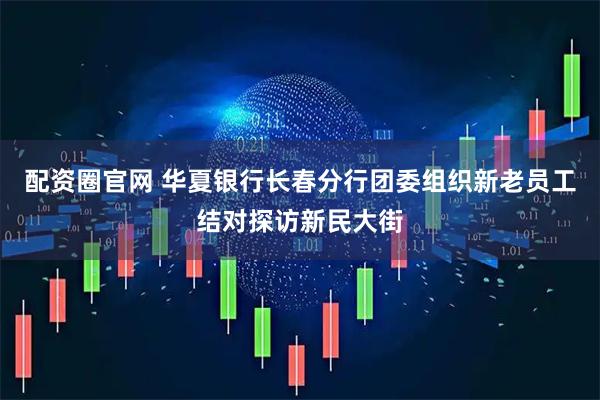 配资圈官网 华夏银行长春分行团委组织新老员工结对探访新民大街