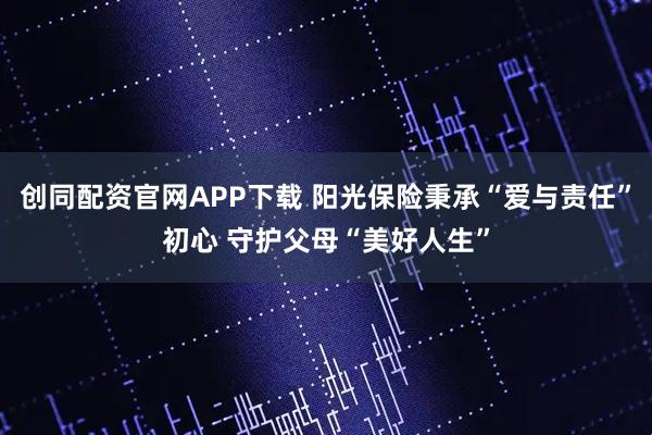 创同配资官网APP下载 阳光保险秉承“爱与责任”初心 守护父母“美好人生”