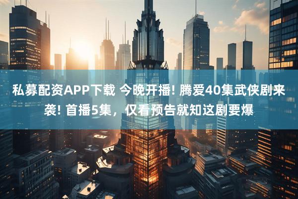 私募配资APP下载 今晚开播! 腾爱40集武侠剧来袭! 首播5集，仅看预告就知这剧要爆