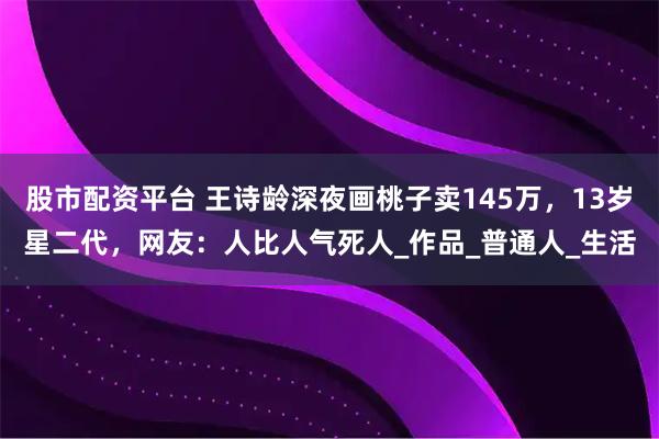 股市配资平台 王诗龄深夜画桃子卖145万，13岁星二代，网友：人比人气死人_作品_普通人_生活