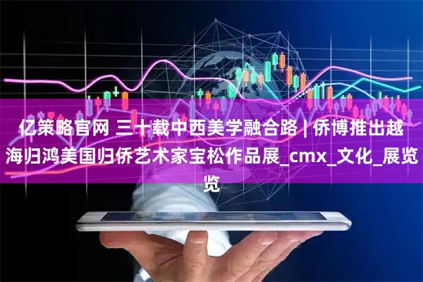亿策略官网 三十载中西美学融合路 | 侨博推出越海归鸿美国归侨艺术家宝松作品展_cmx_文化_展览