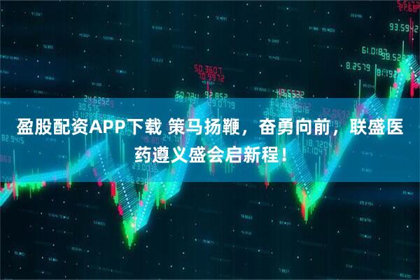 盈股配资APP下载 策马扬鞭，奋勇向前，联盛医药遵义盛会启新程！