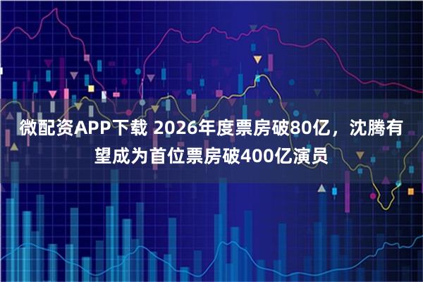 微配资APP下载 2026年度票房破80亿，沈腾有望成为首位票房破400亿演员