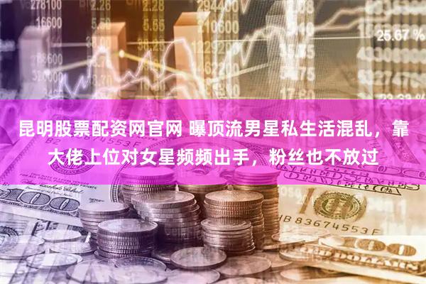 昆明股票配资网官网 曝顶流男星私生活混乱，靠大佬上位对女星频频出手，粉丝也不放过