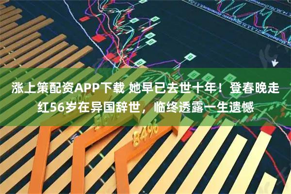 涨上策配资APP下载 她早已去世十年！登春晚走红56岁在异国辞世，临终透露一生遗憾