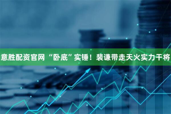 意胜配资官网 “卧底”实锤！裴谦带走天火实力干将