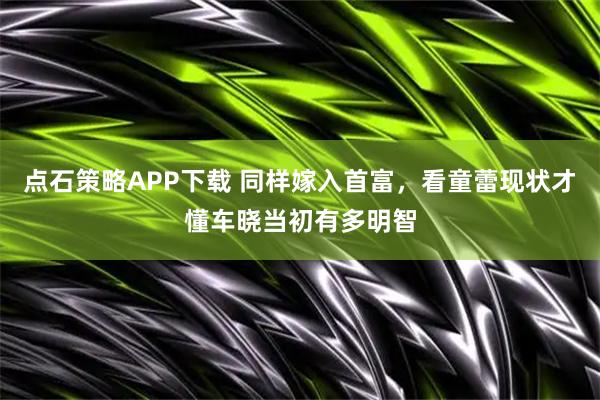 点石策略APP下载 同样嫁入首富，看童蕾现状才懂车晓当初有多明智
