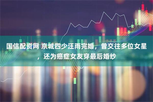 国信配资网 京城四少汪雨完婚，曾交往多位女星，还为癌症女友穿最后婚纱