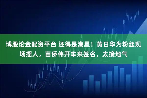 博股论金配资平台 还得是港星！黄日华为粉丝现场摇人，苗侨伟开车来签名，太接地气