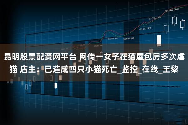 昆明股票配资网平台 网传一女子在猫屋包房多次虐猫 店主：已造成四只小猫死亡_监控_在线_王黎