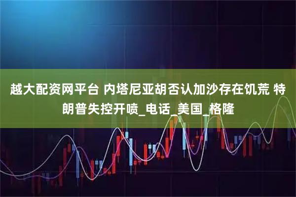 越大配资网平台 内塔尼亚胡否认加沙存在饥荒 特朗普失控开喷_电话_美国_格隆