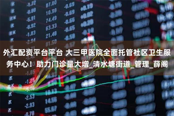 外汇配资平台平台 大三甲医院全面托管社区卫生服务中心！助力门诊量大增_清水塘街道_管理_薛阁