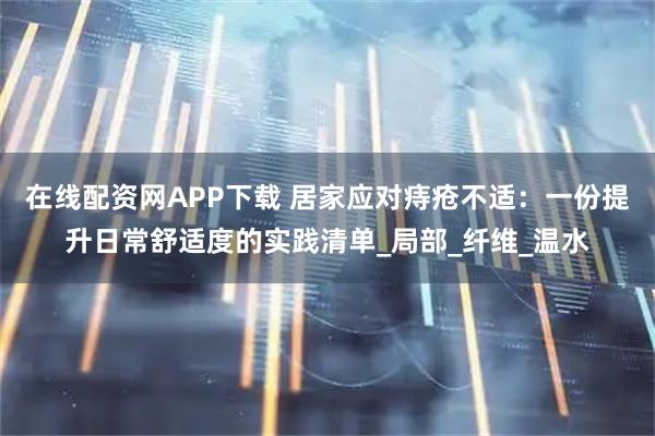 在线配资网APP下载 居家应对痔疮不适：一份提升日常舒适度的实践清单_局部_纤维_温水