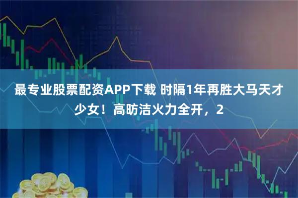 最专业股票配资APP下载 时隔1年再胜大马天才少女！高昉洁火力全开，2