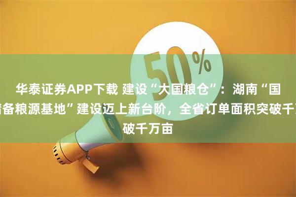华泰证券APP下载 建设“大国粮仓”：湖南“国家储备粮源基地”建设迈上新台阶，全省订单面积突破千万亩