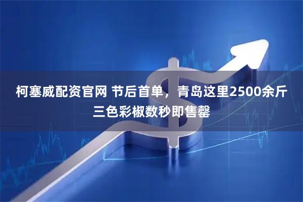 柯塞威配资官网 节后首单，青岛这里2500余斤三色彩椒数秒即售罄