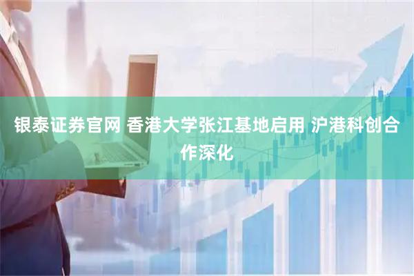 银泰证券官网 香港大学张江基地启用 沪港科创合作深化
