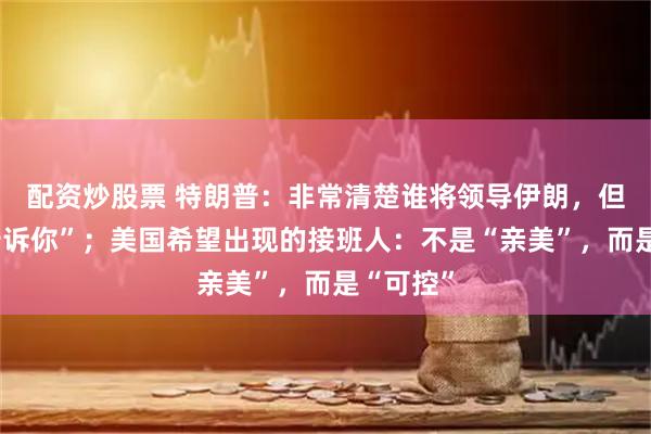 配资炒股票 特朗普：非常清楚谁将领导伊朗，但“不能告诉你”；美国希望出现的接班人：不是“亲美”，而是“可控”
