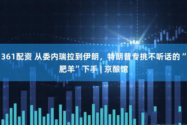 361配资 从委内瑞拉到伊朗，特朗普专挑不听话的“肥羊”下手 | 京酿馆