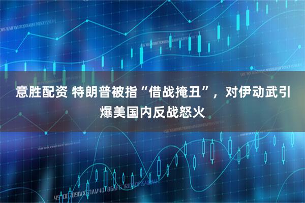 意胜配资 特朗普被指“借战掩丑”，对伊动武引爆美国内反战怒火