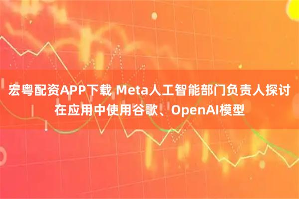 宏粤配资APP下载 Meta人工智能部门负责人探讨在应用中使用谷歌、OpenAI模型