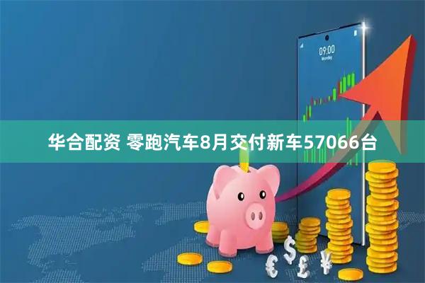 华合配资 零跑汽车8月交付新车57066台