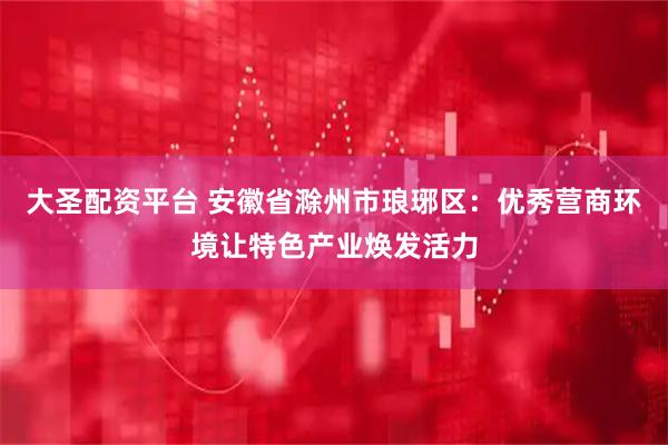 大圣配资平台 安徽省滁州市琅琊区：优秀营商环境让特色产业焕发活力