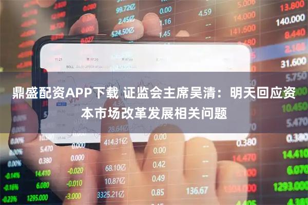 鼎盛配资APP下载 证监会主席吴清：明天回应资本市场改革发展相关问题