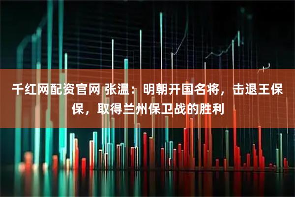 千红网配资官网 张温：明朝开国名将，击退王保保，取得兰州保卫战的胜利